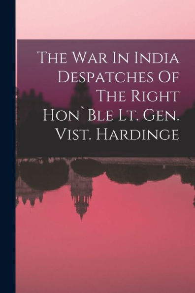 The War In India Despatches Of The Right Hon`Ble Lt. Gen. Vist. Hardinge
