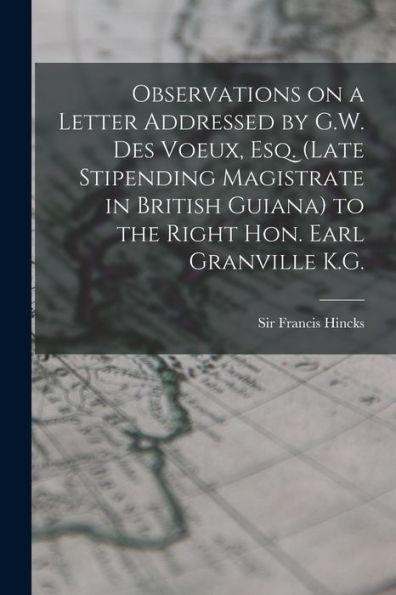 Observations On A Letter Addressed By G.W. Des Voeux, Esq. (Late Stipending Magistrate In British Guiana) To The Right Hon. Earl Granville K.G. [Microform]