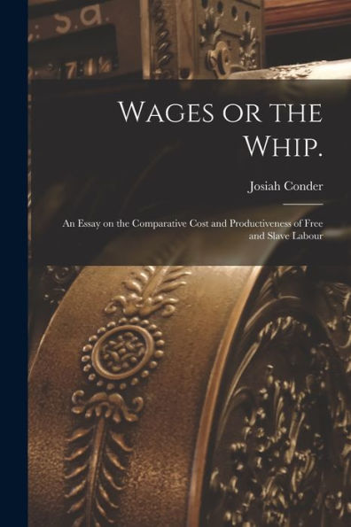 Wages Or The Whip.: An Essay On The Comparative Cost And Productiveness Of Free And Slave Labour