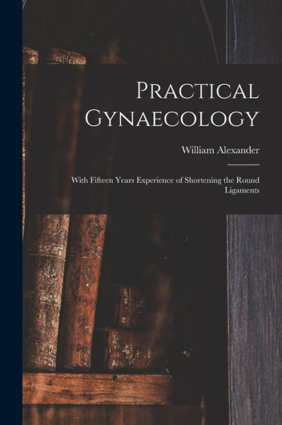 Practical Gynaecology: With Fifteen Years Experience Of Shortening The Round Ligaments