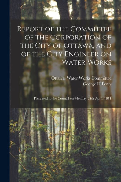 Report Of The Committee Of The Corporation Of The City Of Ottawa, And Of The City Engineer On Water Works [Microform]: Presented To The Council On Monday 24Th April, 1871