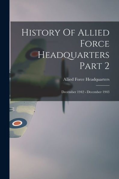 History Of Allied Force Headquarters Part 2: December 1942 - December 1943