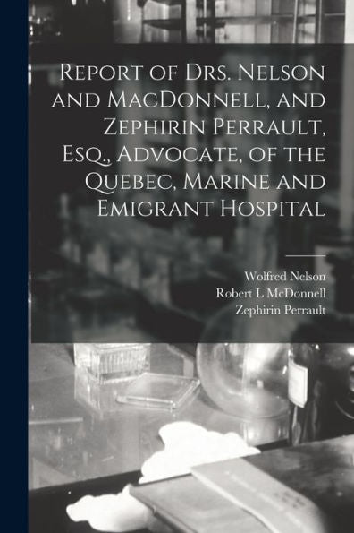 Report Of Drs. Nelson And Macdonnell, And Zephirin Perrault, Esq., Advocate, Of The Quebec, Marine And Emigrant Hospital [Microform]
