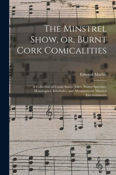 The Minstrel Show, Or, Burnt Cork Comicalities: A Collection Of Comic Songs, Jokes, Stump Speeches, Monologues, Interludes, And Afterpieces For Minstrel Entertainments