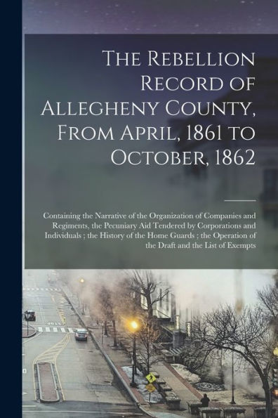 The Rebellion Record Of Allegheny County, From April, 1861 To October, 1862: Containing The Narrative Of The Organization Of Companies And Regiments, ... The History Of The Home Guards; The...