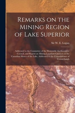 Remarks On The Mining Region Of Lake Superior [Microform]: Addressed To The Committee Of The Honorable The Executive Council, And Report On Mining ... Addressed To The Commissioner Of Crown Lands