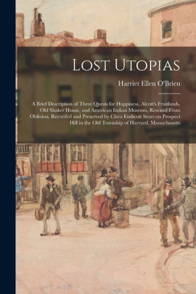 Lost Utopias; A Brief Description Of Three Quests For Happiness, Alcott'S Fruitlands, Old Shaker House, And American Indian Museum, Rescued From ... Hill In The Old Township Of Harvard, ...