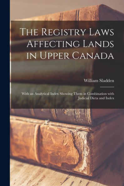 The Registry Laws Affecting Lands In Upper Canada [Microform]: With An Analytical Index Showing Them In Combination With Judicial Dicta And Index