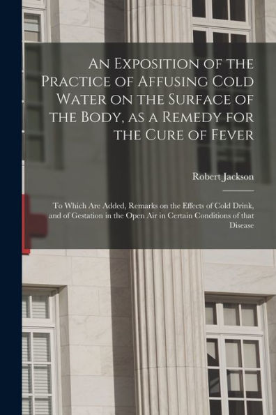 An Exposition Of The Practice Of Affusing Cold Water On The Surface Of The Body, As A Remedy For The Cure Of Fever: To Which Are Added, Remarks On The ... Air In Certain Conditions Of That Disease