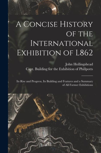 A Concise History Of The International Exhibition Of L862: Its Rise And Progress, Its Building And Features And A Summary Of All Former Exhibitions
