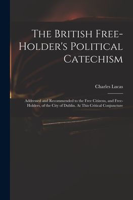 The British Free-Holder'S Political Catechism: Addressed And Recommended To The Free Citizens, And Free-Holders, Of The City Of Dublin. At This Critical Conjuncture