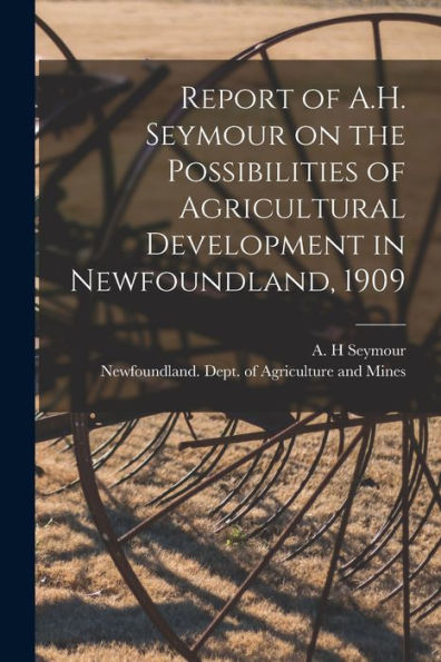 Report Of A.H. Seymour On The Possibilities Of Agricultural Development In Newfoundland, 1909 [Microform]