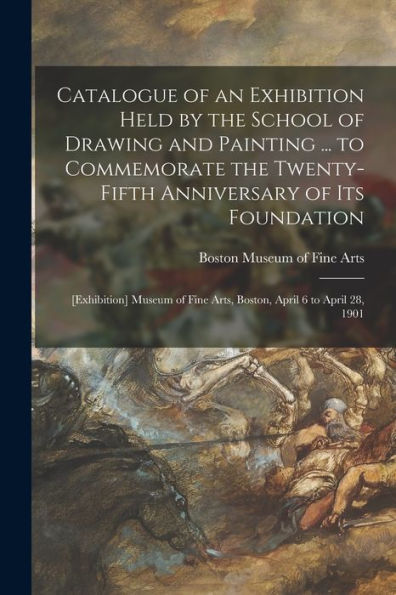 Catalogue Of An Exhibition Held By The School Of Drawing And Painting ... To Commemorate The Twenty-Fifth Anniversary Of Its Foundation: [Exhibition] ... Fine Arts, Boston, April 6 To April 28, 1901