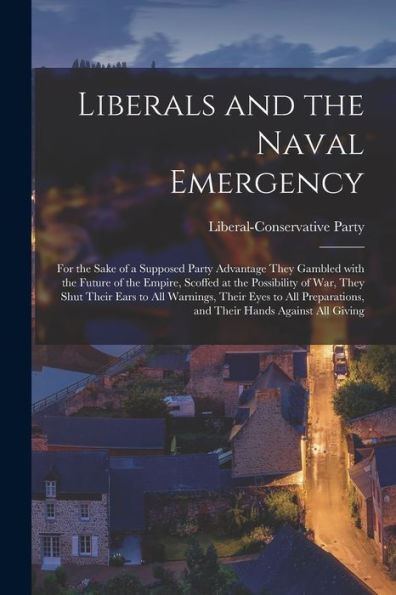 Liberals And The Naval Emergency [Microform]: For The Sake Of A Supposed Party Advantage They Gambled With The Future Of The Empire, Scoffed At The ... Their Eyes To All Preparations, And Their...