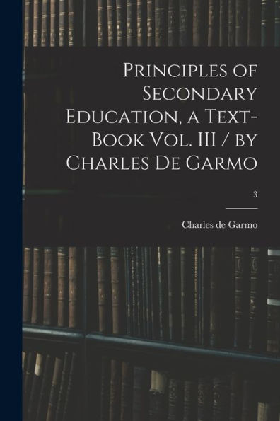 Principles Of Secondary Education, A Text-Book Vol. Iii / By Charles De Garmo; 3