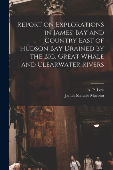 Report On Explorations In James' Bay And Country East Of Hudson Bay Drained By The Big, Great Whale And Clearwater Rivers