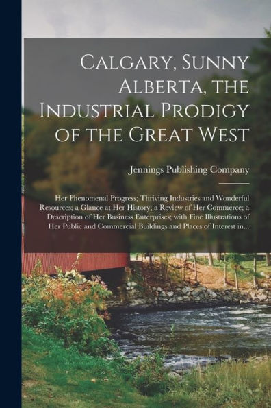 Calgary, Sunny Alberta, The Industrial Prodigy Of The Great West: Her Phenomenal Progress; Thriving Industries And Wonderful Resources; A Glance At ... Of Her Business Enterprises; With Fine...
