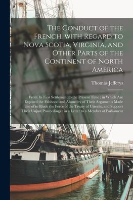 The Conduct Of The French, With Regard To Nova Scotia, Virginia, And Other Parts Of The Continent Of North America [Microform]: From Its First ... And Absurdity Of Their Arguments Made Use...