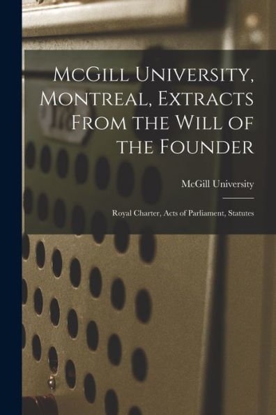 Mcgill University, Montreal, Extracts From The Will Of The Founder [Microform]: Royal Charter, Acts Of Parliament, Statutes