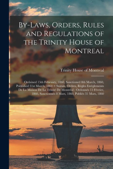 By-Laws, Orders, Rules And Regulations Of The Trinity House Of Montreal: Ordained 15Th February, 1860, Sanctioned 8Th March, 1860, Published 31St ... De La Maison De La Trinité De Montréal: ...