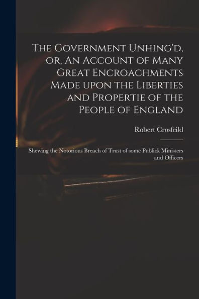 The Government Unhing'D, Or, An Account Of Many Great Encroachments Made Upon The Liberties And Propertie Of The People Of England: Shewing The ... Trust Of Some Publick Ministers And Officers