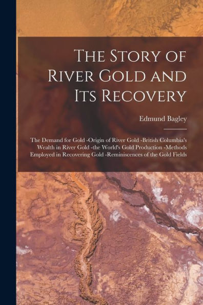 The Story Of River Gold And Its Recovery [Microform]: The Demand For Gold -Origin Of River Gold -British Columbia'S Wealth In River Gold -The World'S ... Gold -Reminiscences Of The Gold Fields