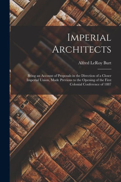 Imperial Architects [Microform]: Being An Account Of Proposals In The Direction Of A Closer Imperial Union, Made Previous To The Opening Of The First Colonial Conference Of 1887