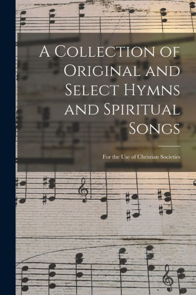A Collection Of Original And Select Hymns And Spiritual Songs: For The Use Of Christian Societies