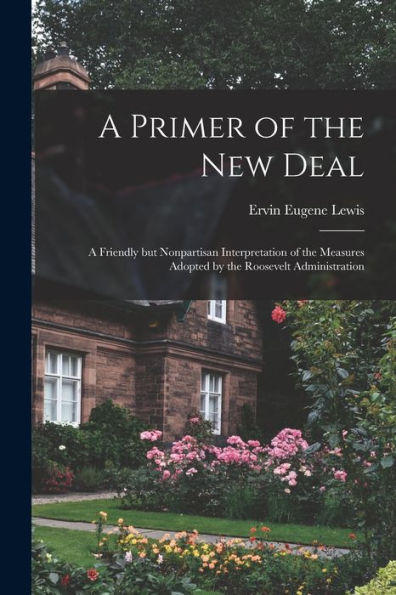 A Primer Of The New Deal; A Friendly But Nonpartisan Interpretation Of The Measures Adopted By The Roosevelt Administration
