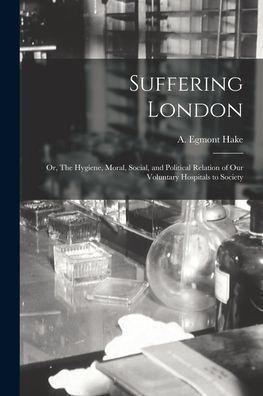 Suffering London; Or, The Hygiene, Moral, Social, And Political Relation Of Our Voluntary Hospitals To Society