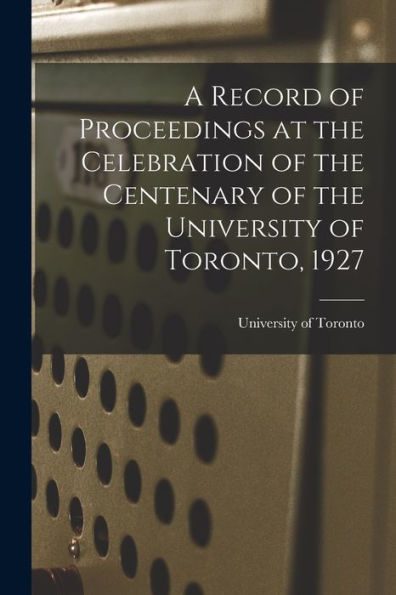A Record Of Proceedings At The Celebration Of The Centenary Of The University Of Toronto, 1927