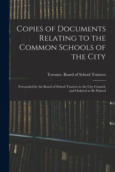 Copies Of Documents Relating To The Common Schools Of The City [Microform]: Forwarded By The Board Of School Trustees To The City Council, And Ordered To Be Printed