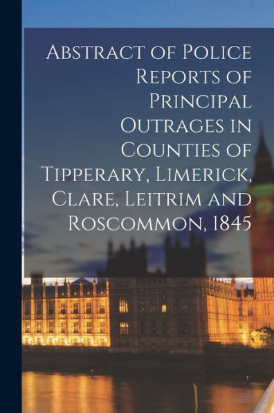 Abstract Of Police Reports Of Principal Outrages In Counties Of Tipperary, Limerick, Clare, Leitrim And Roscommon, 1845