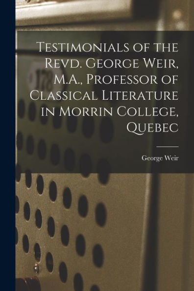 Testimonials Of The Revd. George Weir, M.A., Professor Of Classical Literature In Morrin College, Quebec [Microform]