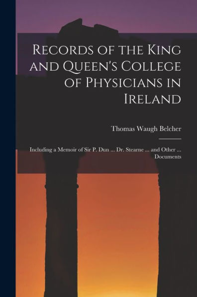 Records Of The King And Queen'S College Of Physicians In Ireland: Including A Memoir Of Sir P. Dun ... Dr. Stearne ... And Other ... Documents