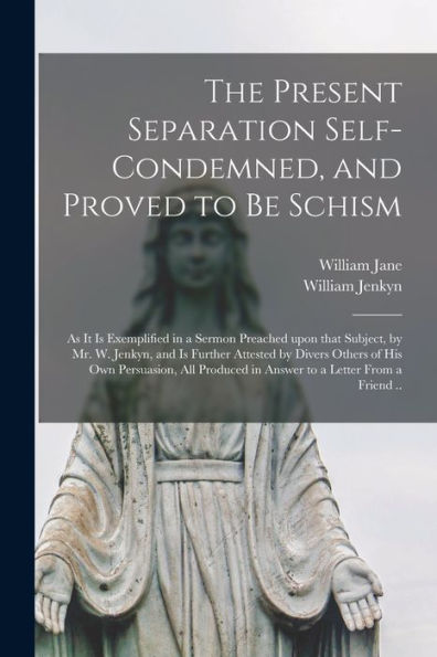 The Present Separation Self-Condemned, And Proved To Be Schism: As It Is Exemplified In A Sermon Preached Upon That Subject, By Mr. W. Jenkyn, And Is ... All Produced In Answer To A Letter From A...