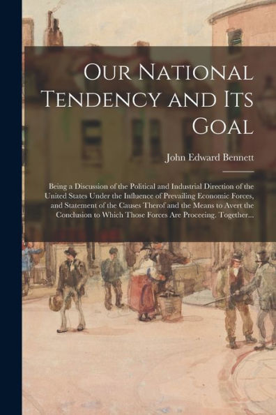 Our National Tendency And Its Goal: Being A Discussion Of The Political And Industrial Direction Of The United States Under The Influence Of ... The Means To Avert The Conclusion To Which...