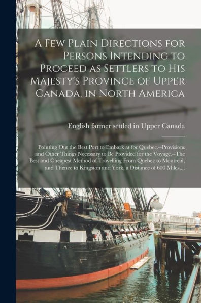 A Few Plain Directions For Persons Intending To Proceed As Settlers To His Majesty'S Province Of Upper Canada, In North America [Microform]: Pointing ... Other Things Necessary To Be Provided For...