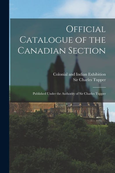 Official Catalogue Of The Canadian Section; Published Under The Authority Of Sir Charles Tupper