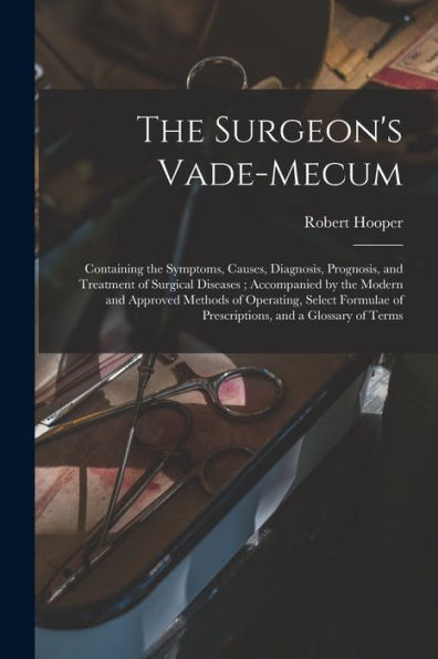 The Surgeon'S Vade-Mecum: Containing The Symptoms, Causes, Diagnosis, Prognosis, And Treatment Of Surgical Diseases; Accompanied By The Modern And ... Of Prescriptions, And A Glossary Of Terms