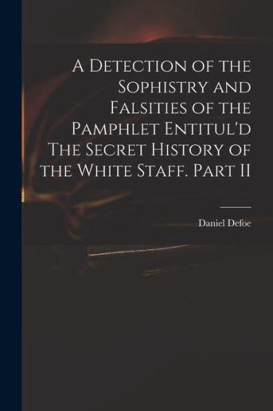 A Detection Of The Sophistry And Falsities Of The Pamphlet Entitul'D The Secret History Of The White Staff. Part Ii