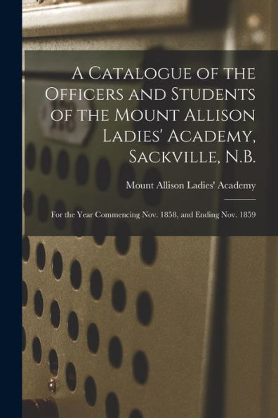 A Catalogue Of The Officers And Students Of The Mount Allison Ladies' Academy, Sackville, N.B. [Microform]: For The Year Commencing Nov. 1858, And Ending Nov. 1859