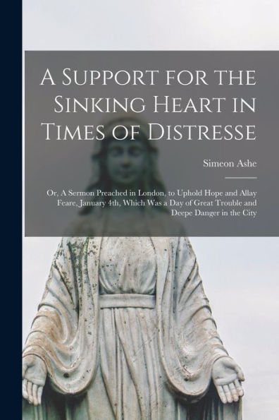 A Support For The Sinking Heart In Times Of Distresse: Or, A Sermon Preached In London, To Uphold Hope And Allay Feare, January 4Th, Which Was A Day Of Great Trouble And Deepe Danger In The City