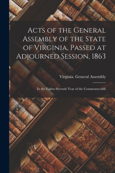 Acts Of The General Assembly Of The State Of Virginia, Passed At Adjourned Session, 1863: In The Eighty-Seventh Year Of The Commonwealth