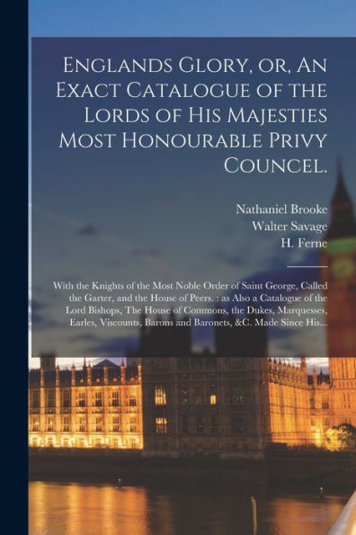 Englands Glory, Or, An Exact Catalogue Of The Lords Of His Majesties Most Honourable Privy Councel.: With The Knights Of The Most Noble Order Of Saint ... Also A Catalogue Of The Lord Bishops, The...