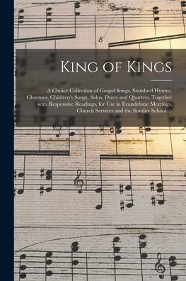 King Of Kings: A Choice Collection Of Gospel Songs, Standard Hymns, Choruses, Children'S Songs, Solos, Duets And Quartets, Together With Responsive ... Church Services And The Sunday School...