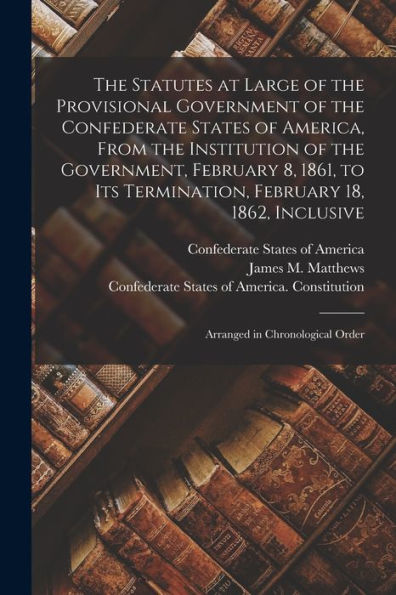 The Statutes At Large Of The Provisional Government Of The Confederate States Of America, From The Institution Of The Government, February 8, 1861, To ... Inclusive; Arranged In Chronological Order