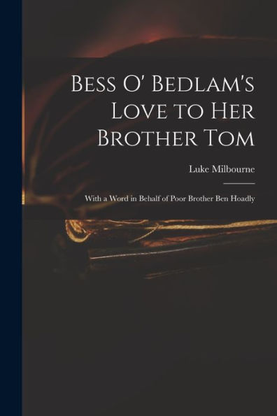 Bess O' Bedlam'S Love To Her Brother Tom: With A Word In Behalf Of Poor Brother Ben Hoadly