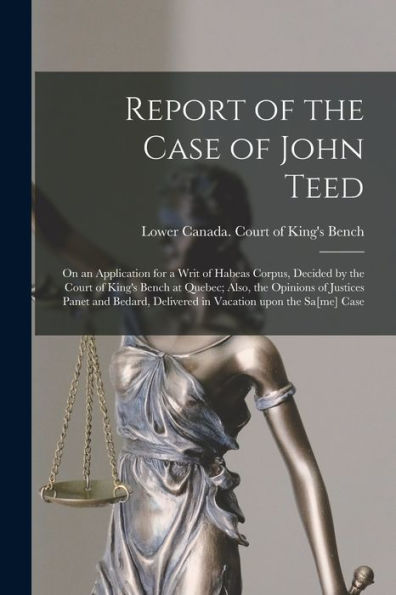 Report Of The Case Of John Teed [Microform]: On An Application For A Writ Of Habeas Corpus, Decided By The Court Of King'S Bench At Quebec; Also, The ... Delivered In Vacation Upon The Sa[Me] Case