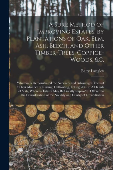 A Sure Method Of Improving Estates, By Plantations Of Oak, Elm, Ash, Beech, And Other Timber-Trees, Coppice-Woods, &C.: Wherein Is Demonstrated The ... Cultivating, Felling, &C. In All Kinds Of...
